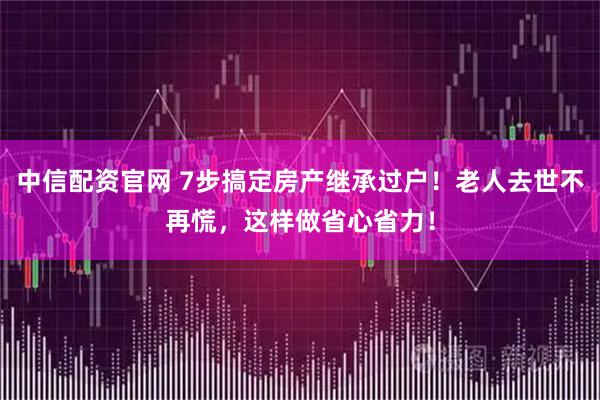 中信配资官网 7步搞定房产继承过户！老人去世不再慌，这样做省心省力！