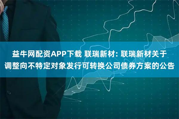 益牛网配资APP下载 联瑞新材: 联瑞新材关于调整向不特定对象发行可转换公司债券方案的公告