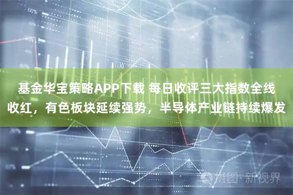 基金华宝策略APP下载 每日收评三大指数全线收红，有色板块延续强势，半导体产业链持续爆发