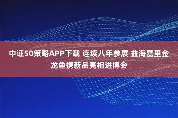 中证50策略APP下载 连续八年参展 益海嘉里金龙鱼携新品亮相进博会