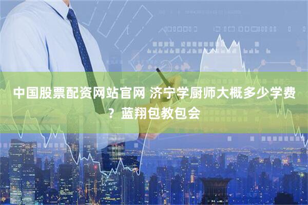 中国股票配资网站官网 济宁学厨师大概多少学费?蓝翔包教包会