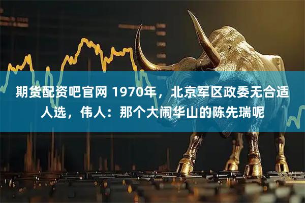 期货配资吧官网 1970年，北京军区政委无合适人选，伟人：那个大闹华山的陈先瑞呢