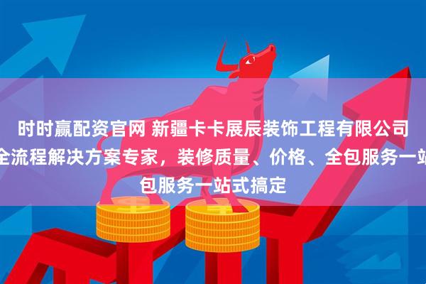 时时赢配资官网 新疆卡卡展辰装饰工程有限公司：家装全流程解决方案专家，装修质量、价格、全包服务一站式搞定