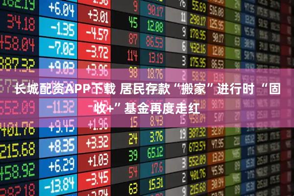 长城配资APP下载 居民存款“搬家”进行时 “固收+”基金再度走红