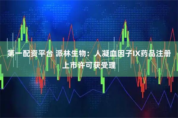 第一配资平台 派林生物：人凝血因子IX药品注册上市许可获受理