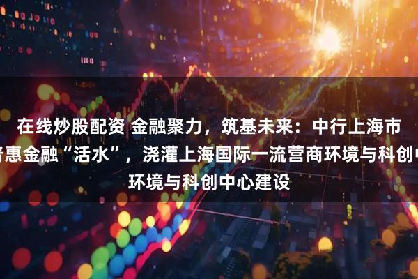 在线炒股配资 金融聚力，筑基未来：中行上海市分行以普惠金融“活水”，浇灌上海国际一流营商环境与科创中心建设