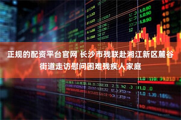 正规的配资平台官网 长沙市残联赴湘江新区麓谷街道走访慰问困难残疾人家庭