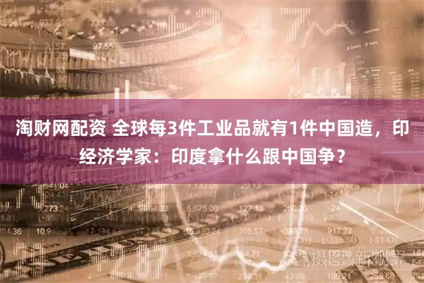 淘财网配资 全球每3件工业品就有1件中国造，印经济学家：印度拿什么跟中国争？
