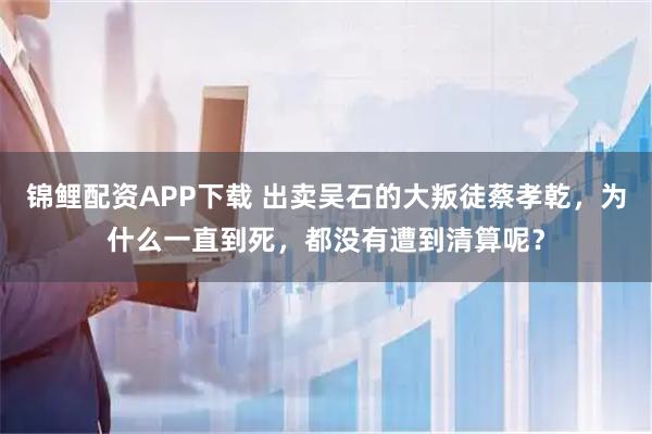 锦鲤配资APP下载 出卖吴石的大叛徒蔡孝乾，为什么一直到死，都没有遭到清算呢？