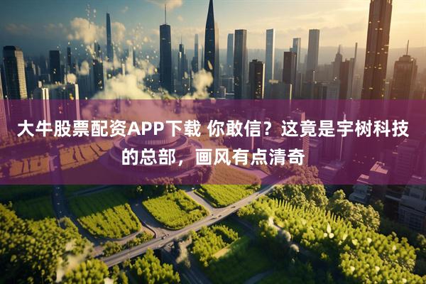 大牛股票配资APP下载 你敢信？这竟是宇树科技的总部，画风有点清奇