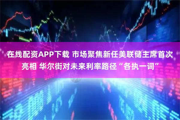 在线配资APP下载 市场聚焦新任美联储主席首次亮相 华尔街对未来利率路径“各执一词”
