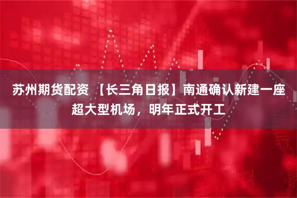 苏州期货配资 【长三角日报】南通确认新建一座超大型机场，明年正式开工
