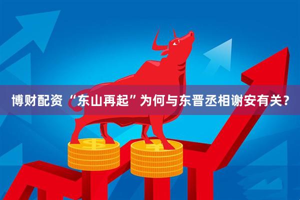 博财配资 “东山再起”为何与东晋丞相谢安有关？