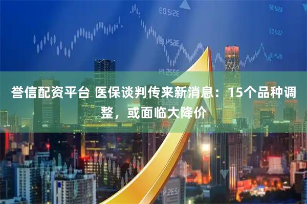 誉信配资平台 医保谈判传来新消息：15个品种调整，或面临大降价