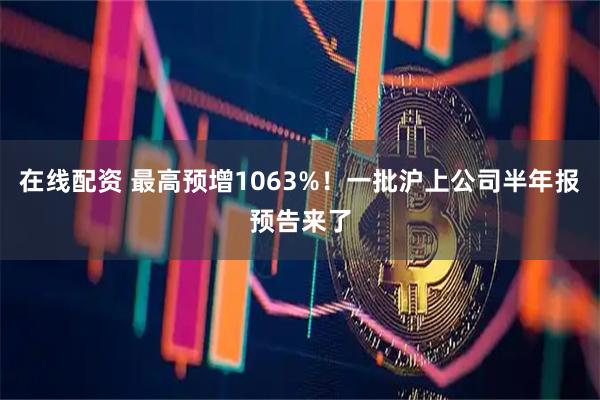 在线配资 最高预增1063%！一批沪上公司半年报预告来了