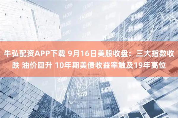 牛弘配资APP下载 9月16日美股收盘：三大指数收跌 油价回升 10年期美债收益率触及19年高位