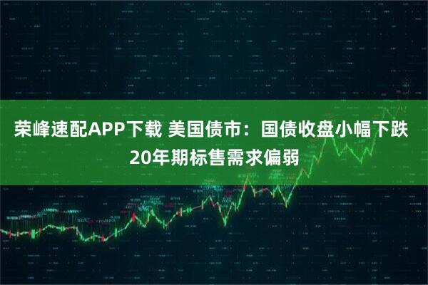 荣峰速配APP下载 美国债市：国债收盘小幅下跌 20年期标售需求偏弱